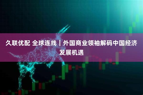 久联优配 全球连线｜外国商业领袖解码中国经济发展机遇