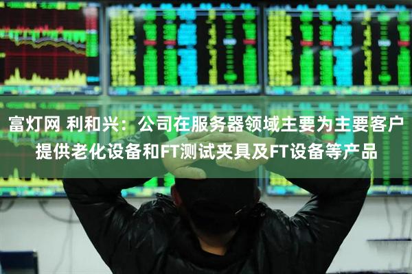 富灯网 利和兴：公司在服务器领域主要为主要客户提供老化设备和FT测试夹具及FT设备等产品