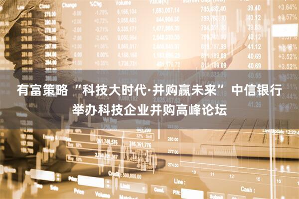 有富策略 “科技大时代·并购赢未来” 中信银行举办科技企业并购高峰论坛