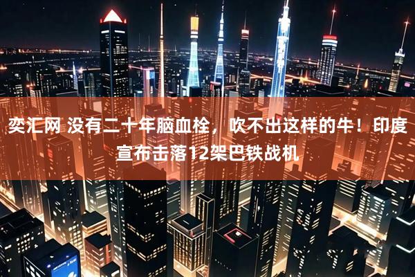 奕汇网 没有二十年脑血栓，吹不出这样的牛！印度宣布击落12架巴铁战机