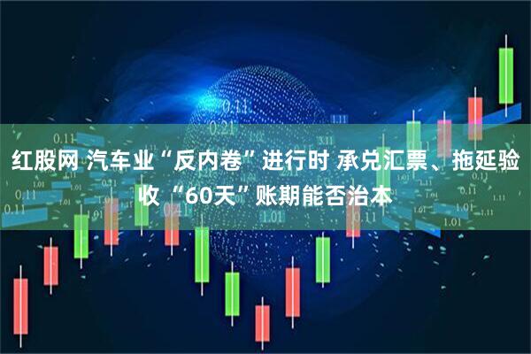 红股网 汽车业“反内卷”进行时 承兑汇票、拖延验收 “60天”账期能否治本