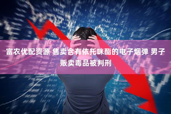 富农优配资源 售卖含有依托咪酯的电子烟弹 男子贩卖毒品被判刑