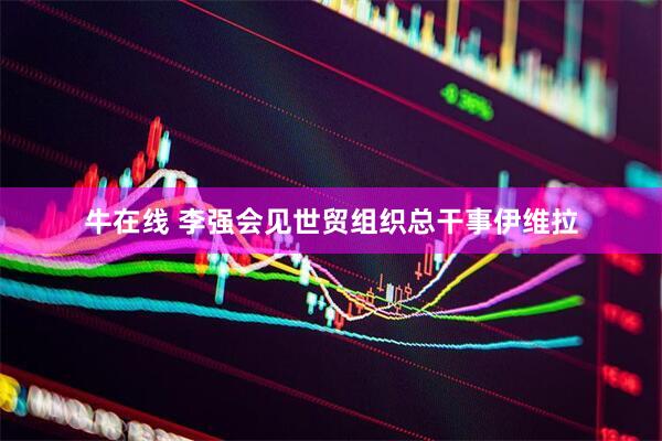 牛在线 李强会见世贸组织总干事伊维拉