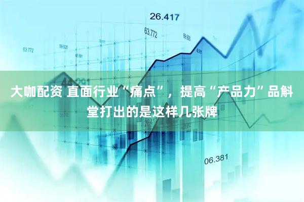 大咖配资 直面行业“痛点”，提高“产品力”品斛堂打出的是这样几张牌