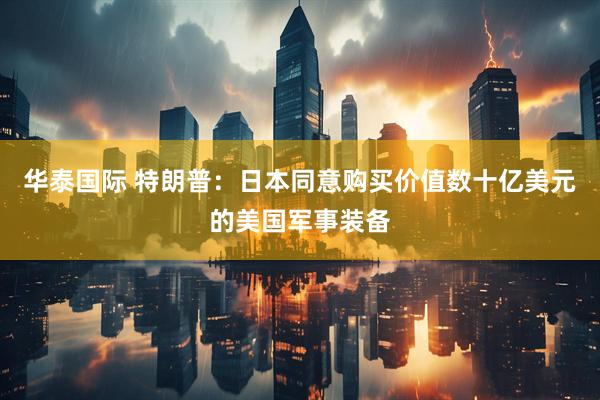 华泰国际 特朗普：日本同意购买价值数十亿美元的美国军事装备