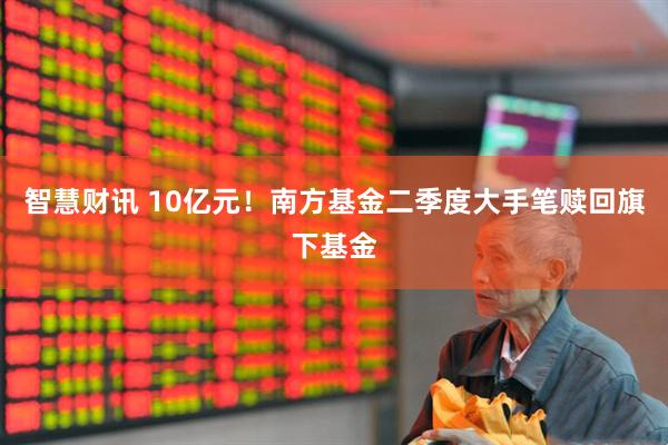 智慧财讯 10亿元！南方基金二季度大手笔赎回旗下基金