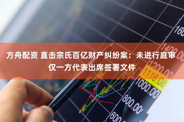 方舟配资 直击宗氏百亿财产纠纷案：未进行庭审 仅一方代表出席签署文件