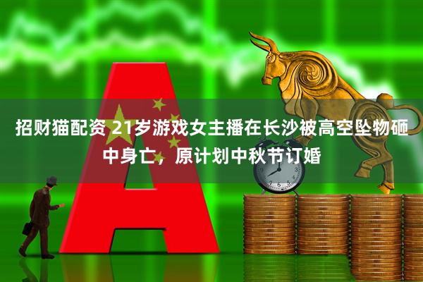 招财猫配资 21岁游戏女主播在长沙被高空坠物砸中身亡，原计划中秋节订婚