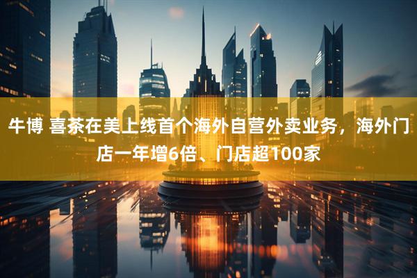 牛博 喜茶在美上线首个海外自营外卖业务，海外门店一年增6倍、门店超100家