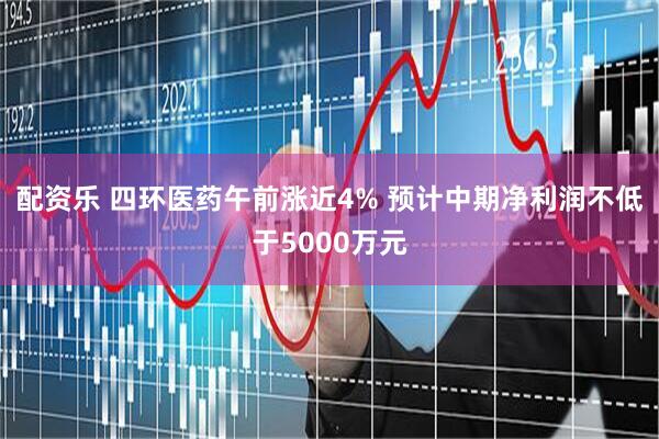 配资乐 四环医药午前涨近4% 预计中期净利润不低于5000万元