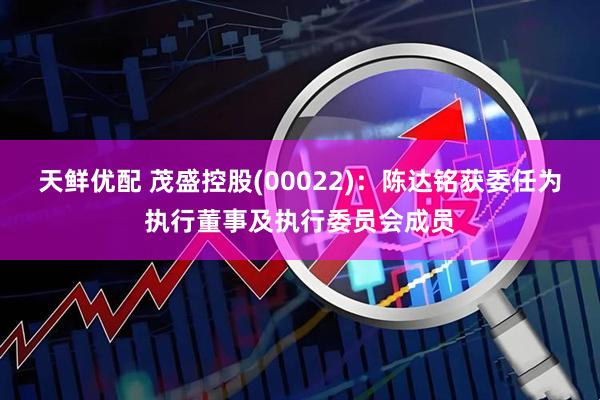天鲜优配 茂盛控股(00022)：陈达铭获委任为执行董事及执行委员会成员