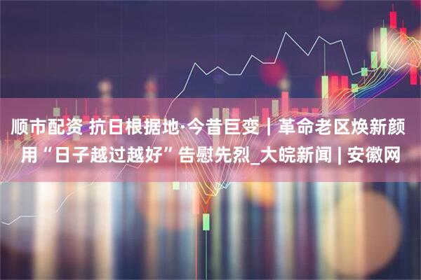 顺市配资 抗日根据地·今昔巨变｜革命老区焕新颜 用“日子越过越好”告慰先烈_大皖新闻 | 安徽网