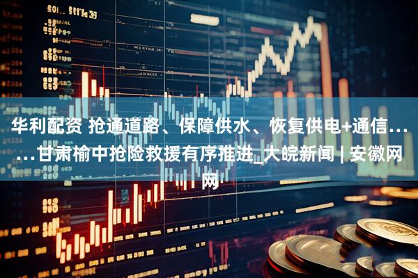 华利配资 抢通道路、保障供水、恢复供电+通信……甘肃榆中抢险救援有序推进_大皖新闻 | 安徽网