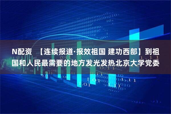 N配资  【连续报道·报效祖国 建功西部】到祖国和人民最需要的地方发光发热北京大学党委