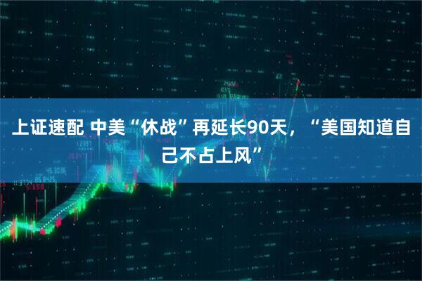 上证速配 中美“休战”再延长90天，“美国知道自己不占上风”