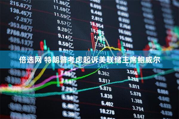 倍选网 特朗普考虑起诉美联储主席鲍威尔