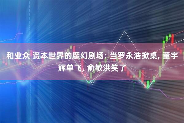 和业众 资本世界的魔幻剧场: 当罗永浩掀桌, 董宇辉单飞, 俞敏洪笑了