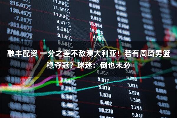 融丰配资 一分之差不敌澳大利亚！若有周琦男篮稳夺冠？球迷：倒也未必