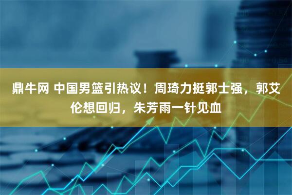 鼎牛网 中国男篮引热议！周琦力挺郭士强，郭艾伦想回归，朱芳雨一针见血