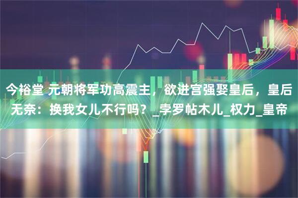 今裕堂 元朝将军功高震主，欲进宫强娶皇后，皇后无奈：换我女儿不行吗？_孛罗帖木儿_权力_皇帝