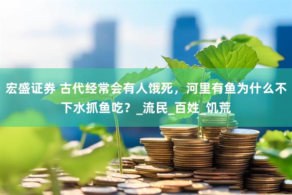 宏盛证券 古代经常会有人饿死，河里有鱼为什么不下水抓鱼吃？_流民_百姓_饥荒