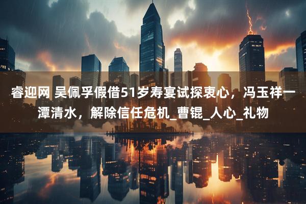 睿迎网 吴佩孚假借51岁寿宴试探衷心，冯玉祥一潭清水，解除信任危机_曹锟_人心_礼物