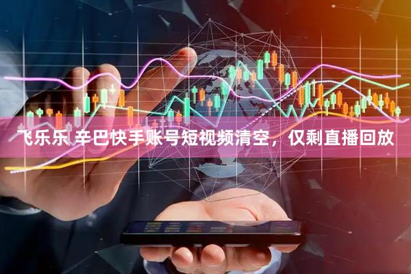 飞乐乐 辛巴快手账号短视频清空，仅剩直播回放