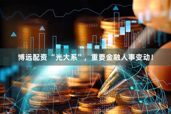 博远配资 “光大系”，重要金融人事变动！