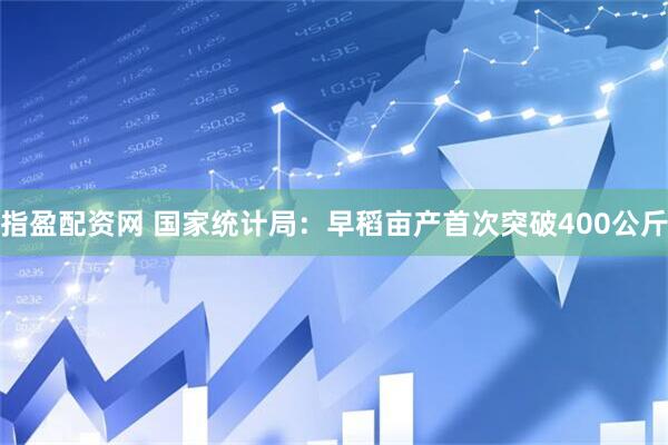 指盈配资网 国家统计局：早稻亩产首次突破400公斤
