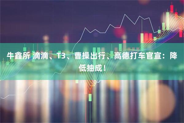 牛鑫所 滴滴、T3、曹操出行、高德打车官宣：降低抽成！
