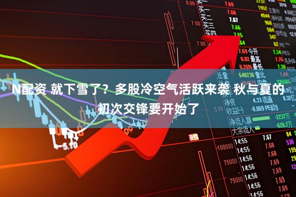 N配资 就下雪了？多股冷空气活跃来袭 秋与夏的初次交锋要开始了