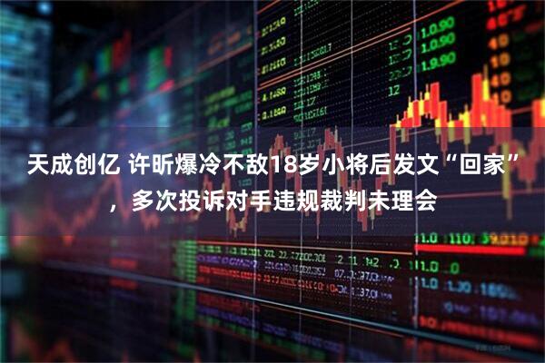 天成创亿 许昕爆冷不敌18岁小将后发文“回家”，多次投诉对手违规裁判未理会