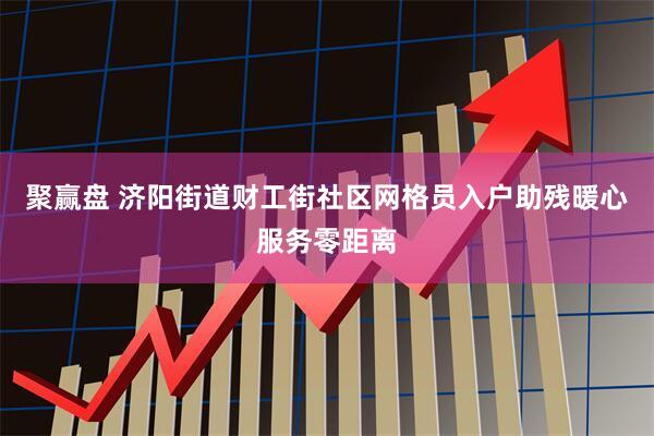 聚赢盘 济阳街道财工街社区网格员入户助残暖心服务零距离
