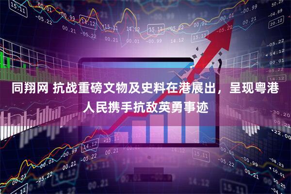 同翔网 抗战重磅文物及史料在港展出，呈现粤港人民携手抗敌英勇事迹