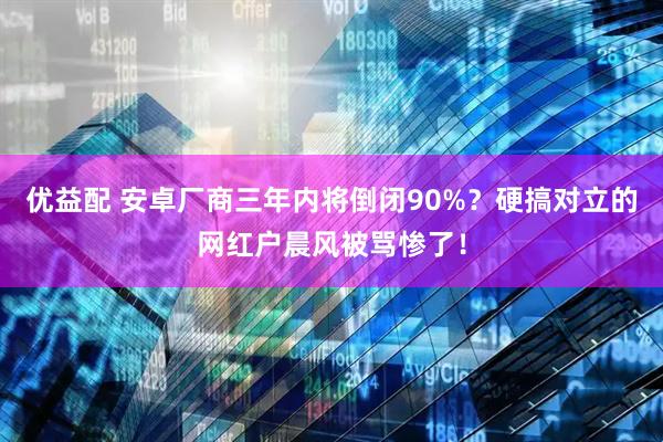 优益配 安卓厂商三年内将倒闭90%？硬搞对立的网红户晨风被骂惨了！
