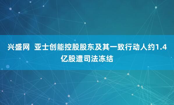 兴盛网  亚士创能控股股东及其一致行动人约1.4亿股遭司法冻结