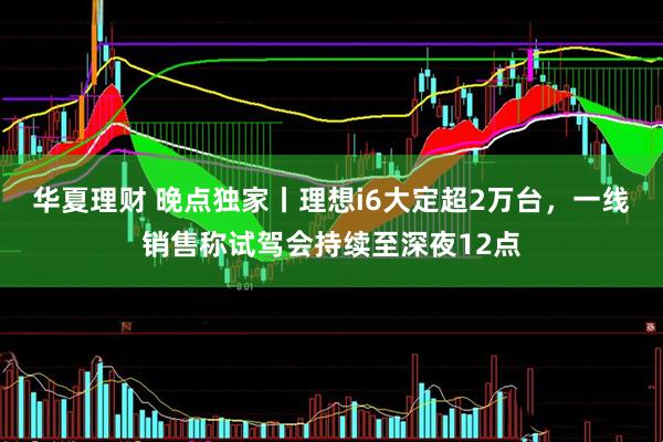 华夏理财 晚点独家丨理想i6大定超2万台，一线销售称试驾会持续至深夜12点
