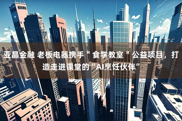 亚晶金融 老板电器携手＂食学教室＂公益项目，打造走进课堂的“AI烹饪伙伴”