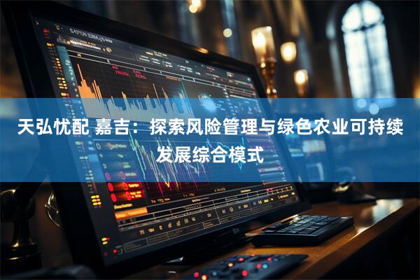 天弘忧配 嘉吉：探索风险管理与绿色农业可持续发展综合模式