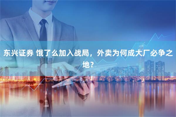 东兴证券 饿了么加入战局，外卖为何成大厂必争之地？