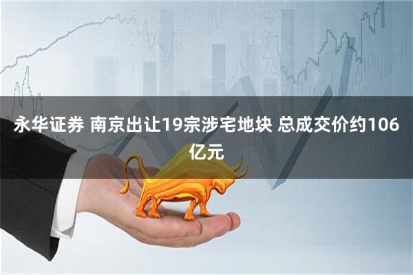 永华证券 南京出让19宗涉宅地块 总成交价约106亿元