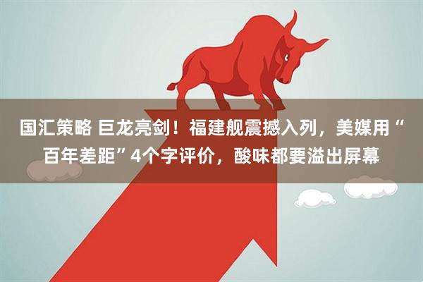 国汇策略 巨龙亮剑！福建舰震撼入列，美媒用“百年差距”4个字评价，酸味都要溢出屏幕