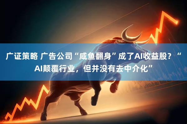 广证策略 广告公司“咸鱼翻身”成了AI收益股？“AI颠覆行业，但并没有去中介化”