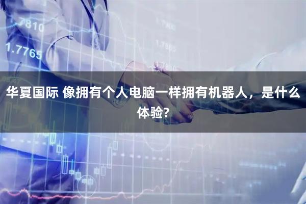 华夏国际 像拥有个人电脑一样拥有机器人，是什么体验?