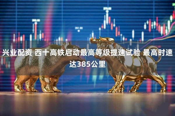 兴业配资 西十高铁启动最高等级提速试验 最高时速达385公里