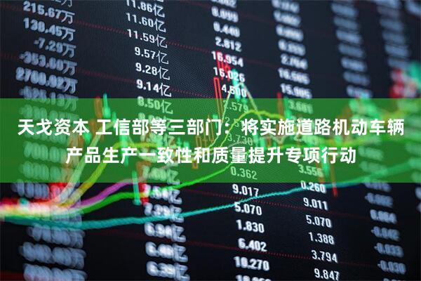 天戈资本 工信部等三部门：将实施道路机动车辆产品生产一致性和质量提升专项行动