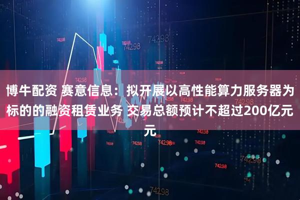 博牛配资 赛意信息：拟开展以高性能算力服务器为标的的融资租赁业务 交易总额预计不超过200亿元